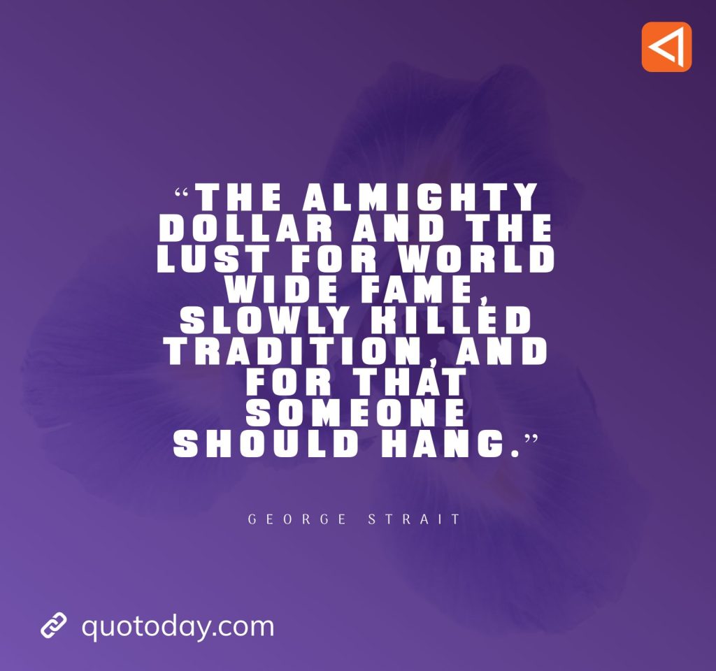 10. “The almighty dollar and the lust for world wide fame, slowly killed tradition, and for that someone should hang.” - George Strait