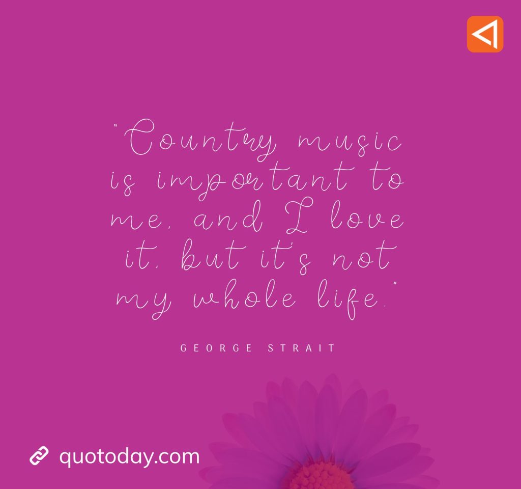 11. “Country music is important to me, and I love it, but it's not my whole life.” - George Strait