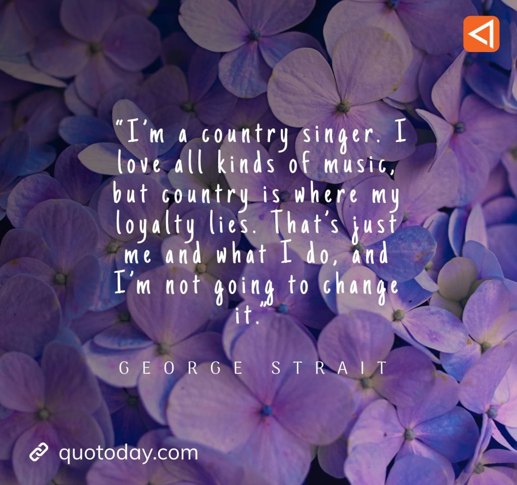 12. “I'm a country singer. I love all kinds of music, but country is where my loyalty lies. That's just me and what I do, and I'm not going to change it.” - George Strait