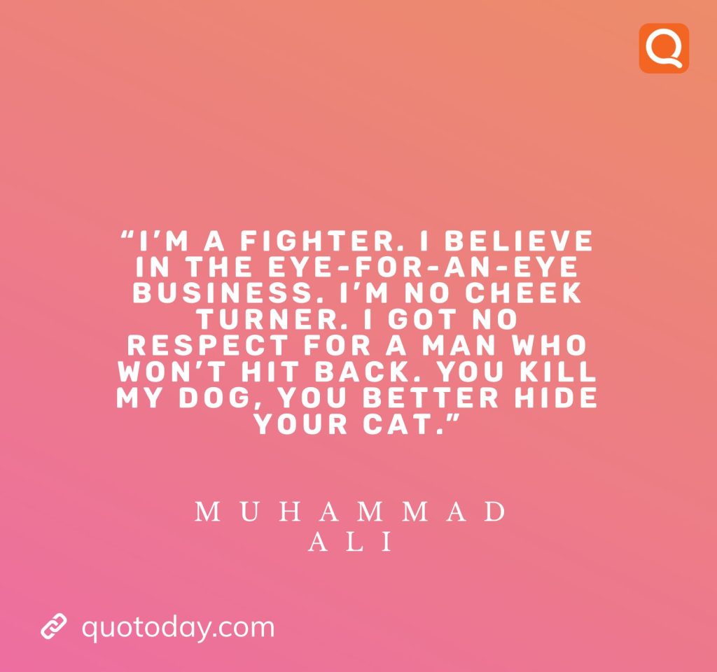 12. "I'm a fighter. I believe in the eye-for-an-eye business. I'm no cheek turner. I got no respect for a man who won't hit back. You kill my dog, you better hide your cat." - Muhammad Ali