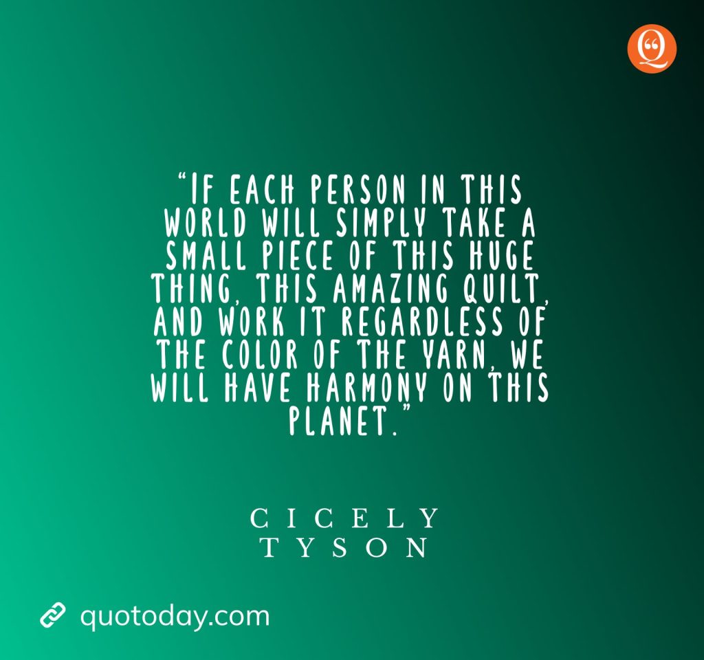 13. “If each person in this world will simply take a small piece of this huge thing, this amazing quilt, and work it regardless of the color of the yarn, we will have harmony on this planet.” — Cicely Tyson quotes