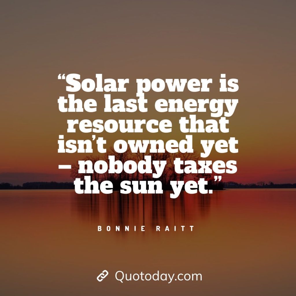 13. “Solar power is the last energy resource that isn’t owned yet – nobody taxes the sun yet.” — Bonnie Raitt