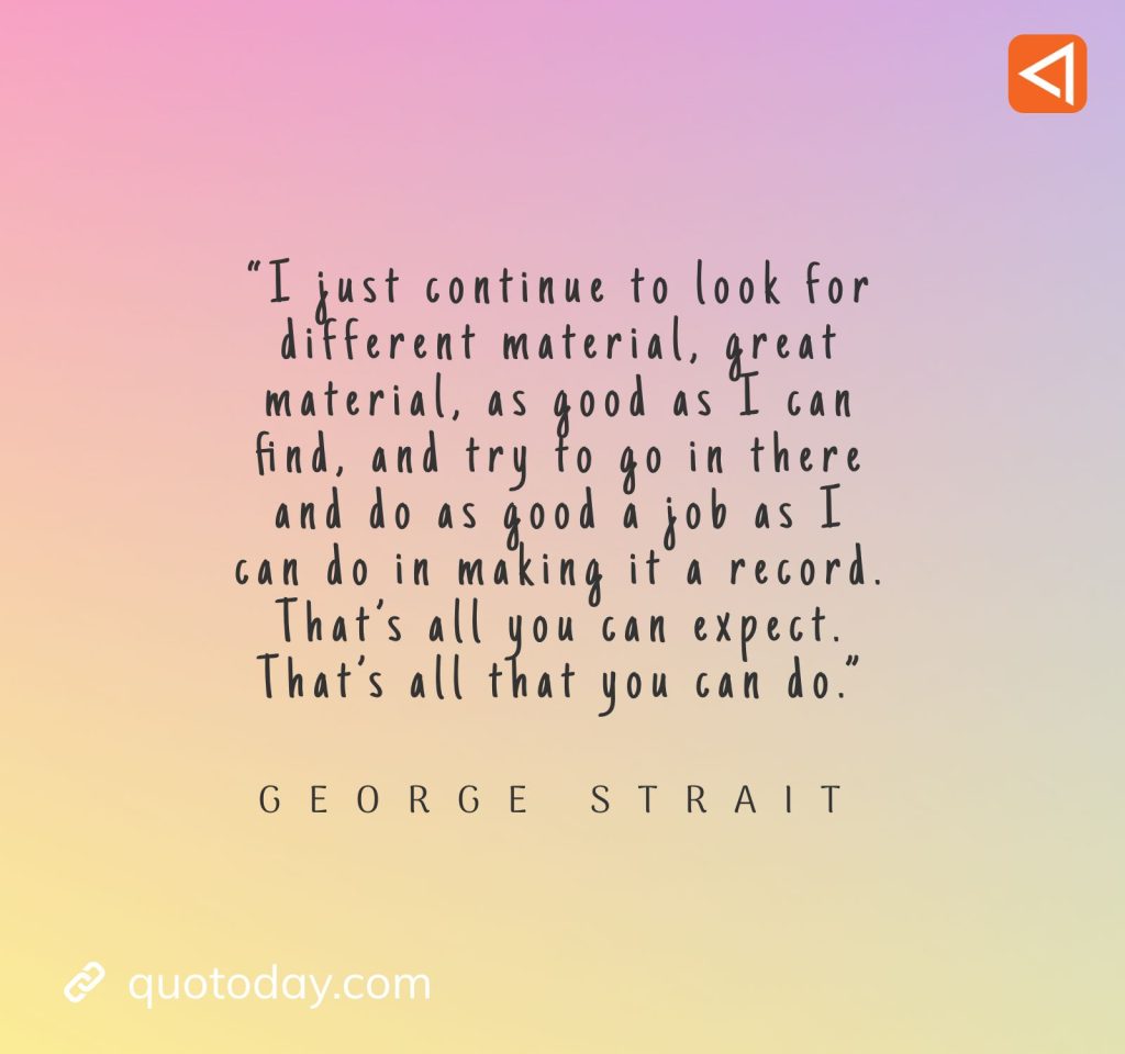 14. “I just continue to look for different material, great material, as good as I can find, and try to go in there and do as good a job as I can do in making it a record. That's all you can expect. That's all that you can do.” - George Strait