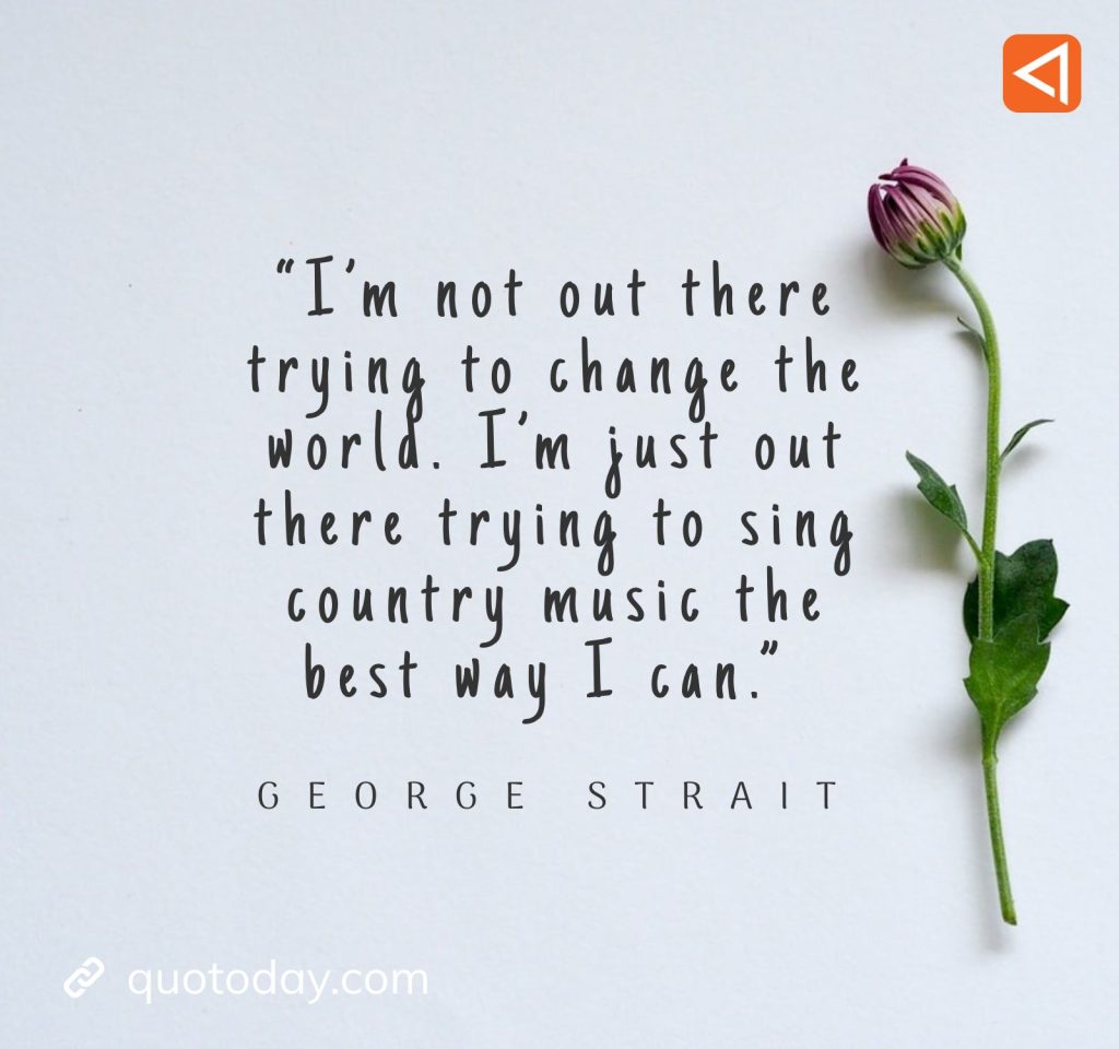 15. “I'm not out there trying to change the world. I'm just out there trying to sing country music the best way I can.” - George Strait