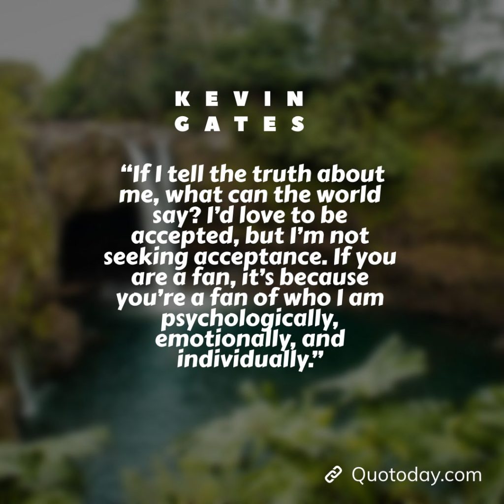 16. “If I tell the truth about me, what can the world say? I’d love to be accepted, but I’m not seeking acceptance. If you are a fan, it’s because you’re a fan of who I am psychologically, emotionally, and individually.” – Kevin Gates