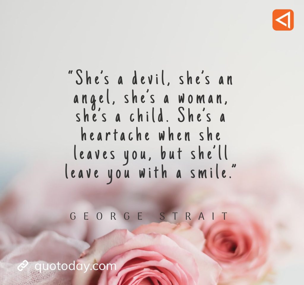 17. “She's a devil, she's an angel, she's a woman, she's a child. She's a heartache when she leaves you, but she'll leave you with a smile.” - George Strait