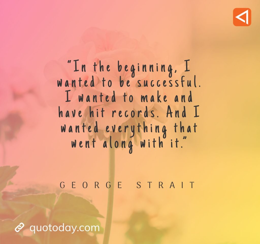 18. “In the beginning, I wanted to be successful. I wanted to make and have hit records. And I wanted everything that went along with it.” - George Strait