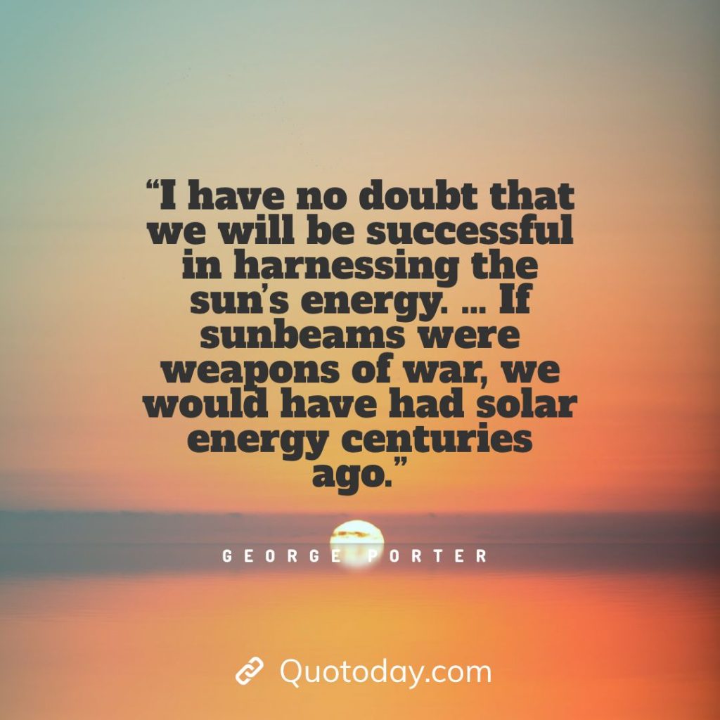 2. “I have no doubt that we will be successful in harnessing the sun's energy. … If sunbeams were weapons of war, we would have had solar energy centuries ago.” - George Porter