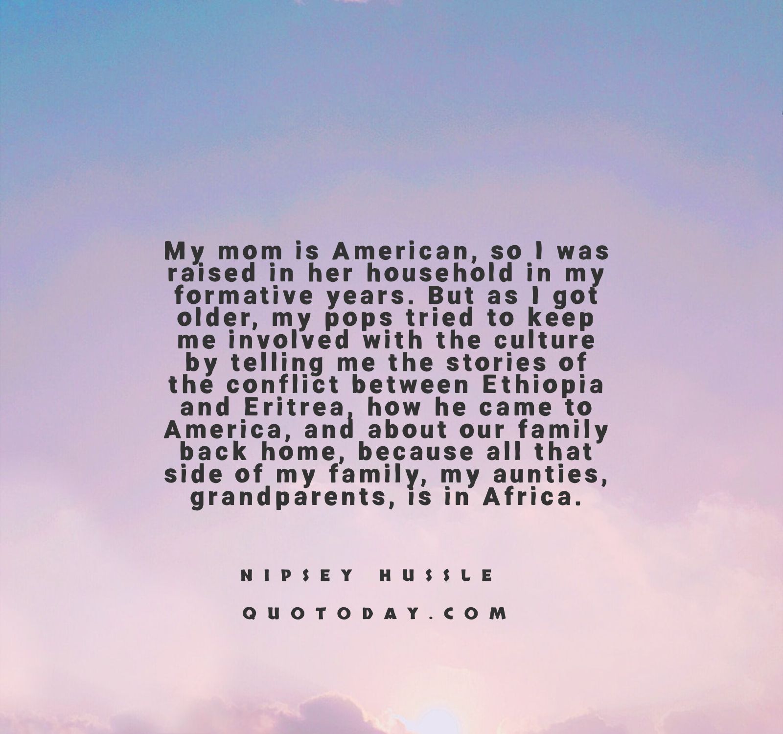 2. “My mom is American, so I was raised in her household in my formative years. But as I got older, my pops tried to keep me involved with the culture by telling me the stories of the conflict between Ethiopia and Eritrea, how he came to America, and about our family back home, because all that side of my family, my aunties, grandparents, is in Africa.” - Nipsey Hussle