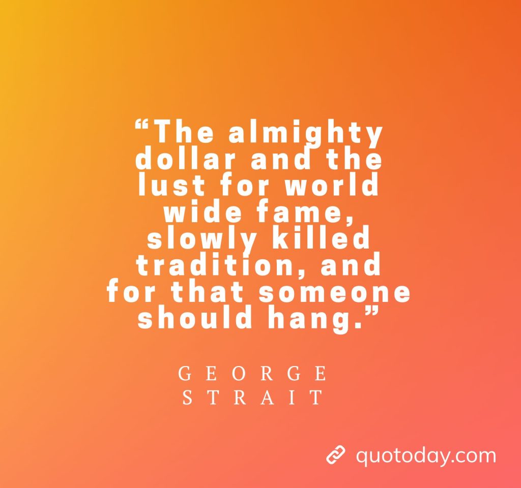 21. “The almighty dollar and the lust for world wide fame, slowly killed tradition, and for that someone should hang.” - George Strait