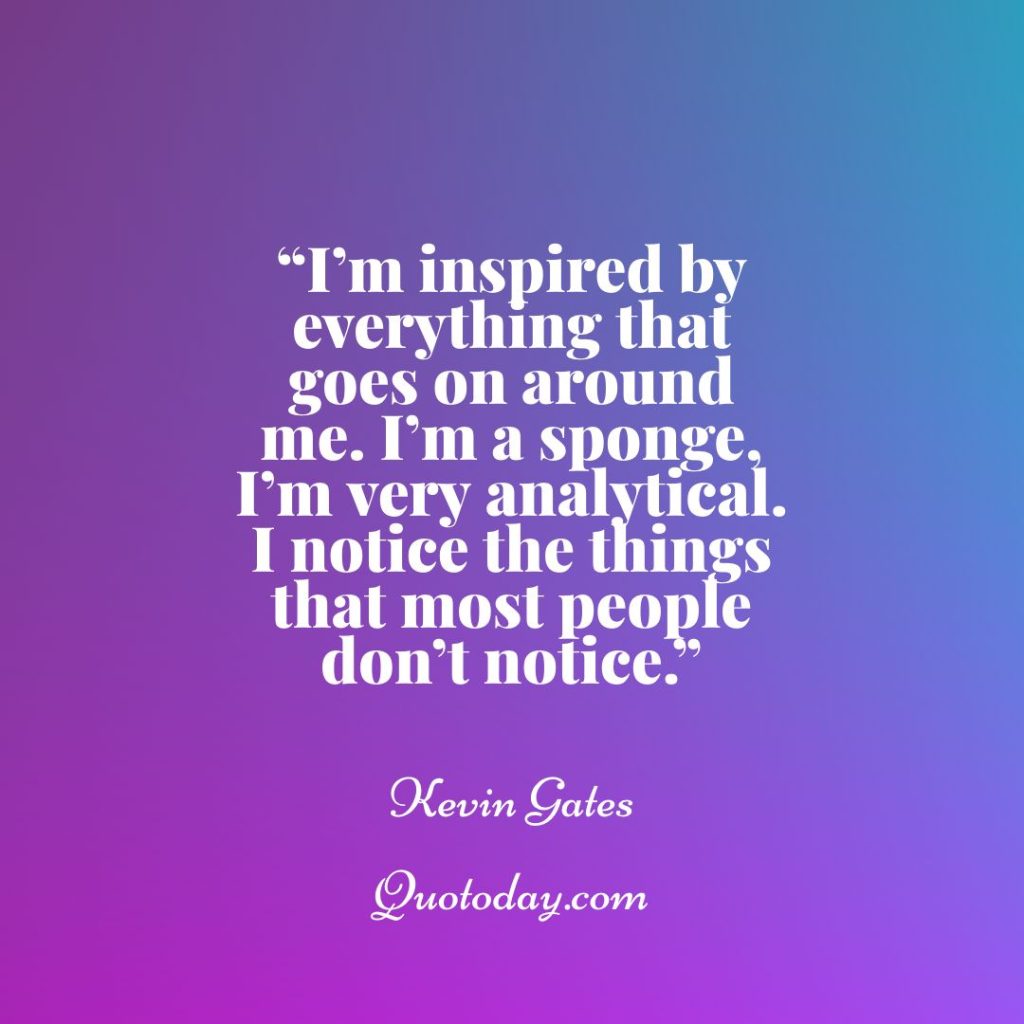 22. “I’m inspired by everything that goes on around me. I’m a sponge, I’m very analytical. I notice the things that most people don’t notice.” – Kevin Gates