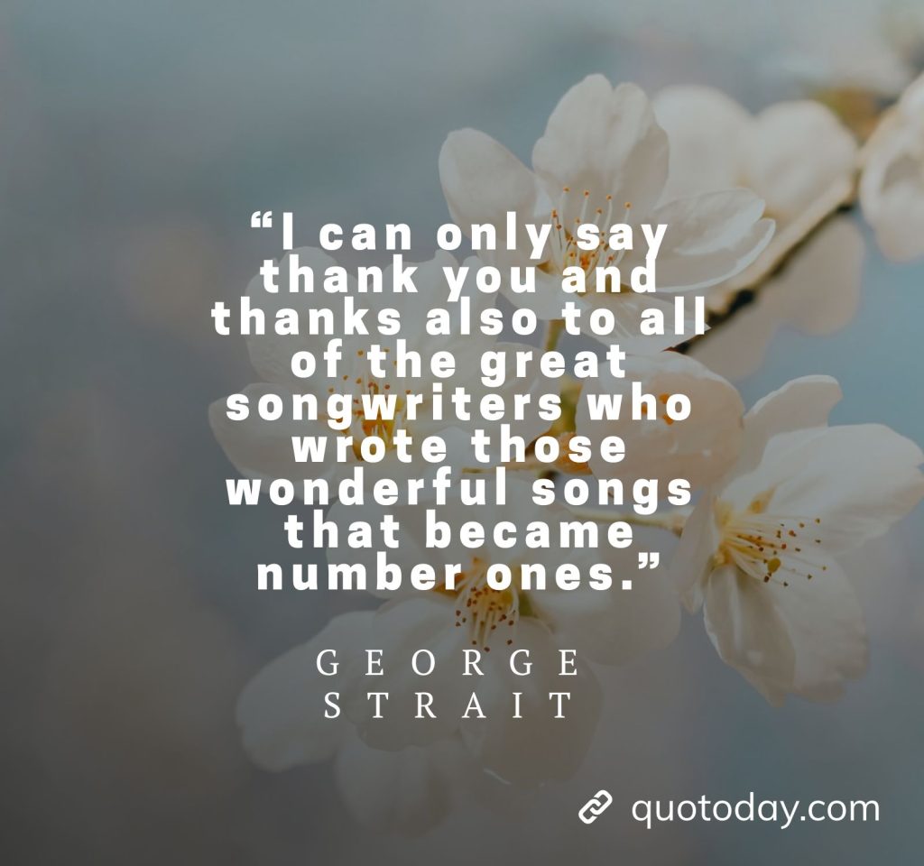 22. “I can only say thank you and thanks also to all of the great songwriters who wrote those wonderful songs that became number ones.” - George Strait