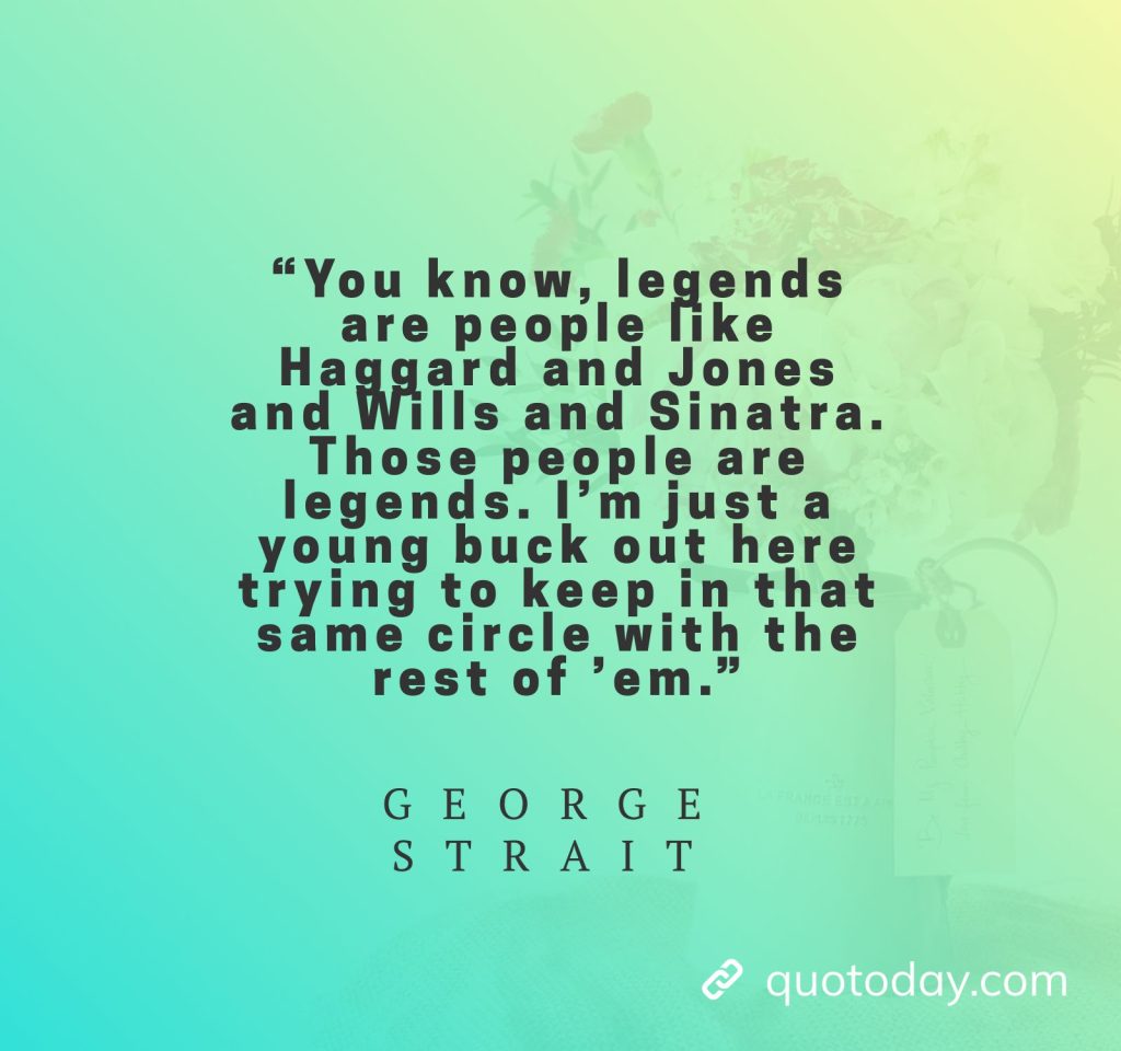 23. “You know, legends are people like Haggard and Jones and Wills and Sinatra. Those people are legends. I’m just a young buck out here trying to keep in that same circle with the rest of ’em.” - George Strait Quotes