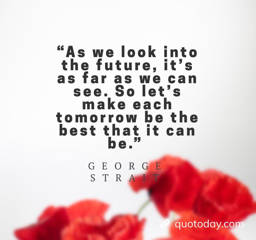 24. “As we look into the future, it's as far as we can see. So let's make each tomorrow be the best that it can be.” - George Strait Quotes