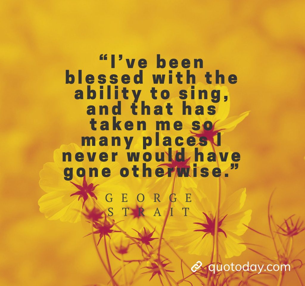 25. “I’ve been blessed with the ability to sing, and that has taken me so many places I never would have gone otherwise.” - George Strait Quotes