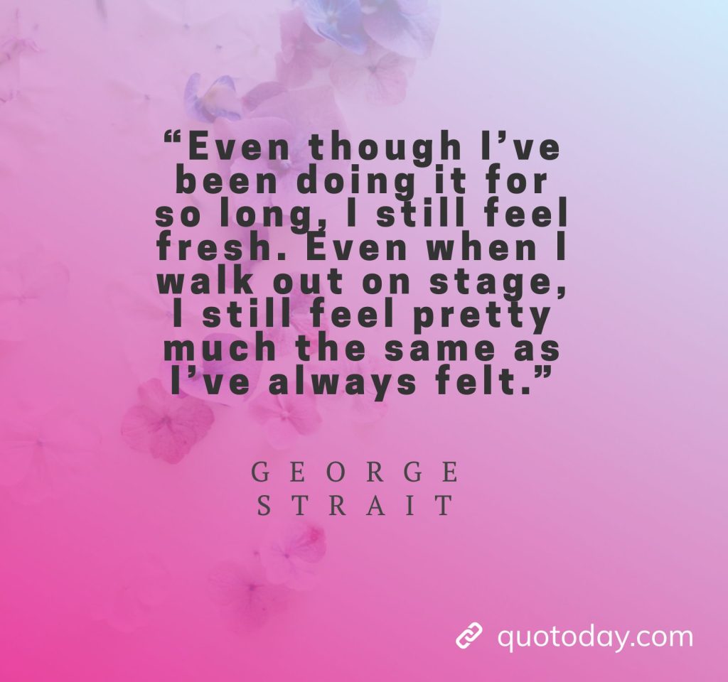 26. “Even though I’ve been doing it for so long, I still feel fresh. Even when I walk out on stage, I still feel pretty much the same as I’ve always felt.” - George Strait Quotes