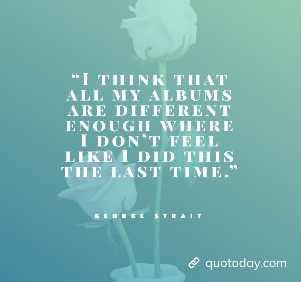 30. “I think that all my albums are different enough where I don't feel like I did this the last time.” - George Strait Quotes