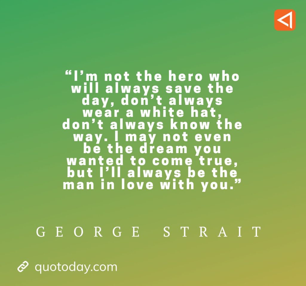 4. “I’m not the hero who will always save the day, don’t always wear a white hat, don’t always know the way. I may not even be the dream you wanted to come true, but I’ll always be the man in love with you.” - George Strait Quotes