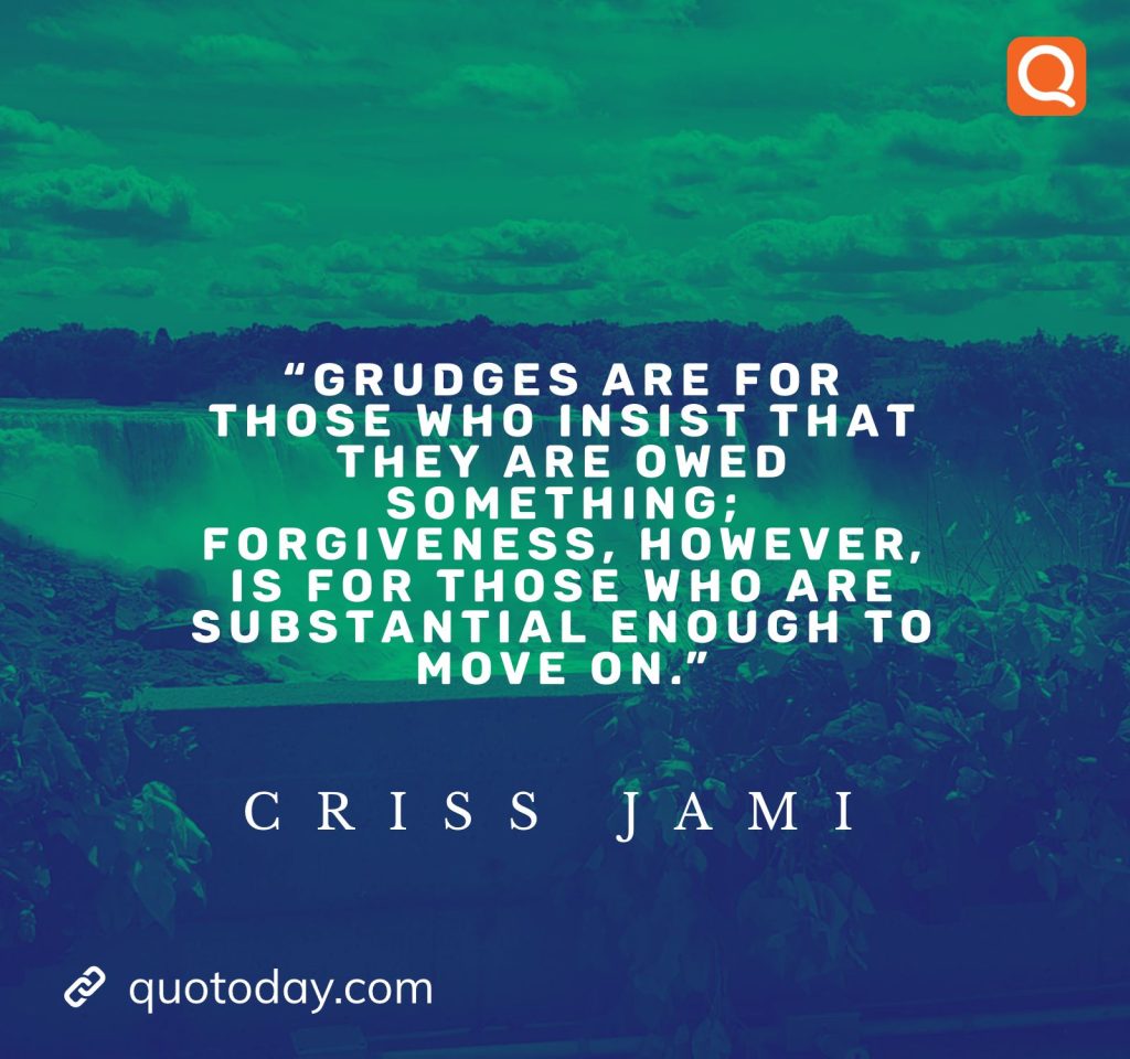 5. "Grudges are for those who insist that they are owed something; forgiveness, however, is for those who are substantial enough to move on." - Criss Jami