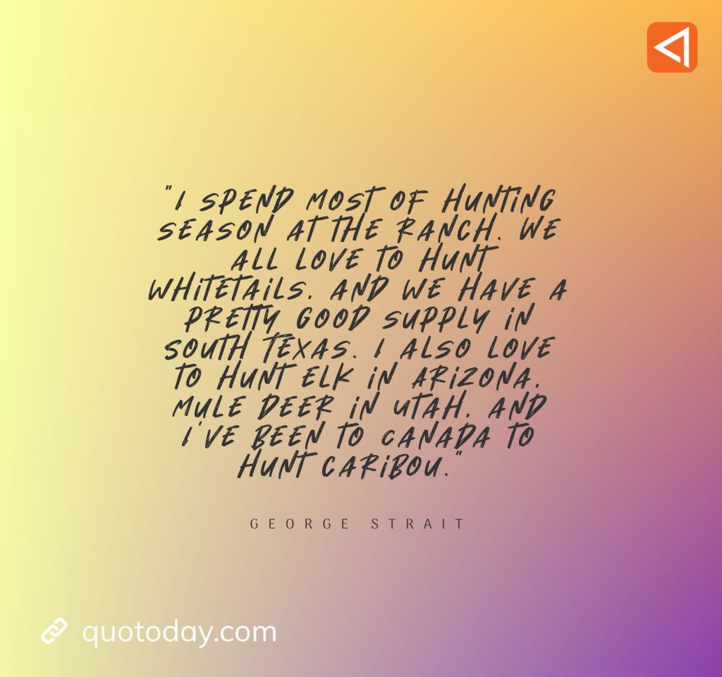 7. “I spend most of hunting season at the ranch. We all love to hunt whitetails, and we have a pretty good supply in South Texas. I also love to hunt elk in Arizona, mule deer in Utah, and I’ve been to Canada to hunt caribou.” - George Strait Quotes