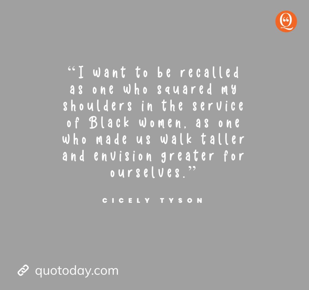 8. “I want to be recalled as one who squared my shoulders in the service of Black women, as one who made us walk taller and envision greater for ourselves.” — Cicely Tyson quotes