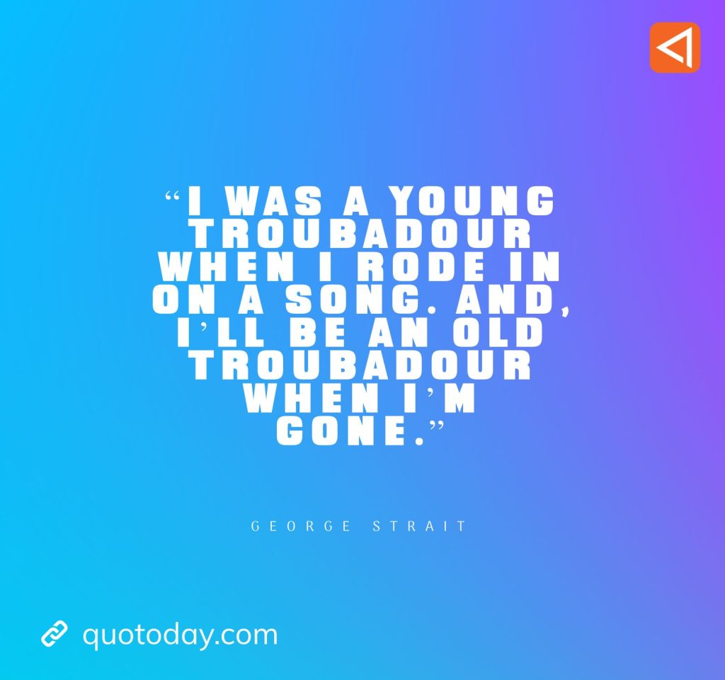 8. “I was a young troubadour when I rode in on a song. And, I’ll be an old troubadour when I’m gone.” - George Strait Quotes