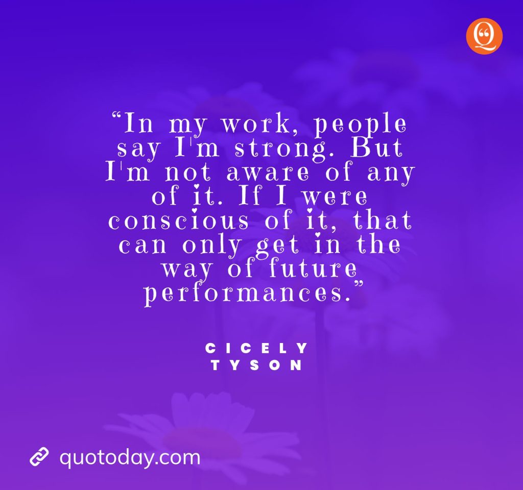 9. “In my work, people say I'm strong. But I'm not aware of any of it. If I were conscious of it, that can only get in the way of future performances.” — Cicely Tyson quotes