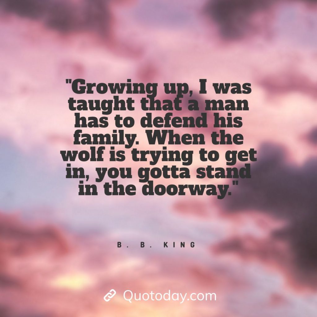 9. "Growing up, I was taught that a man has to defend his family. When the wolf is trying to get in, you gotta stand in the doorway." - B. B. King quotes about doorways