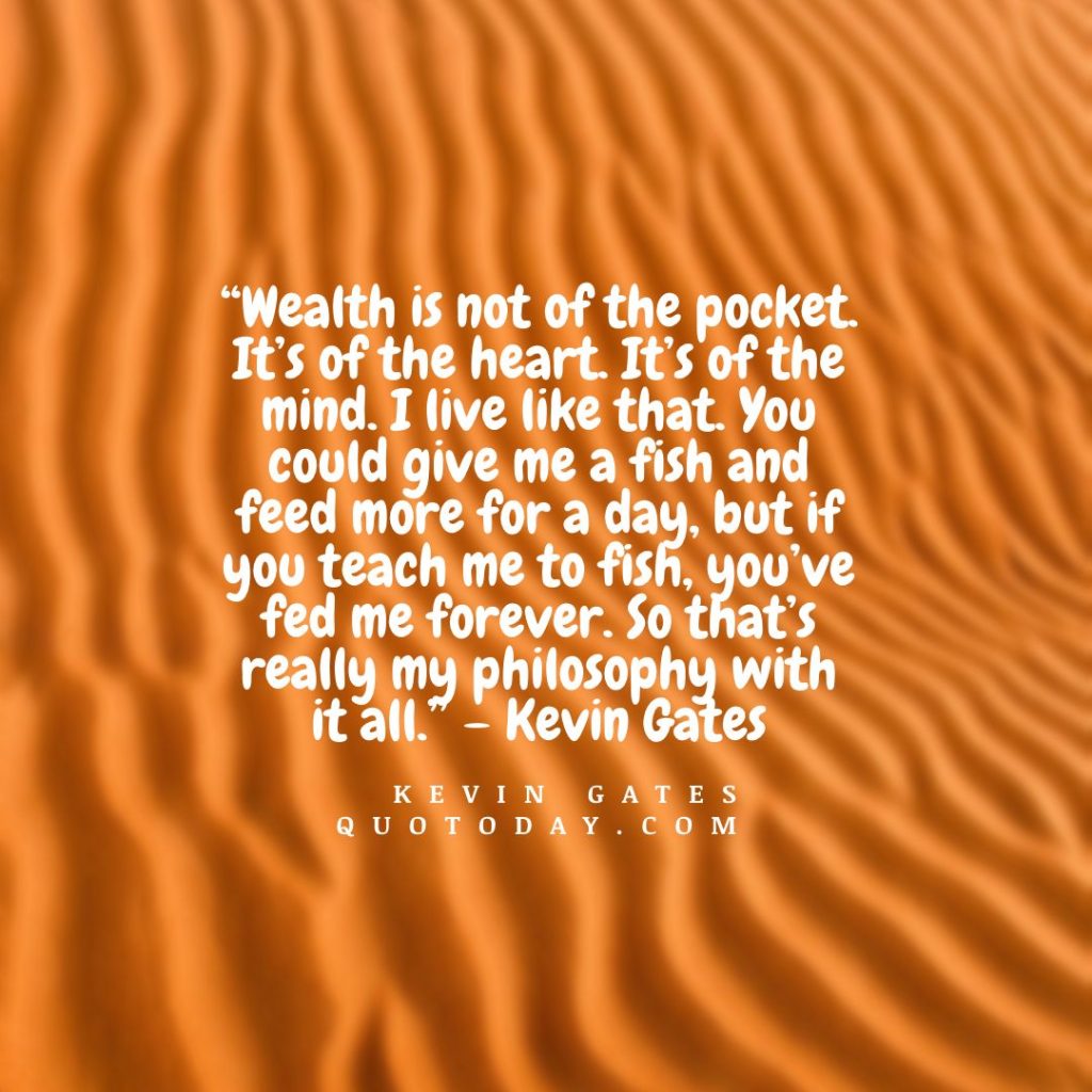 4. “Wealth is not of the pocket. It’s of the heart. It’s of the mind. I live like that. You could give me a fish and feed more for a day, but if you teach me to fish, you’ve fed me forever. So that’s really my philosophy with it all.” – Kevin Gates