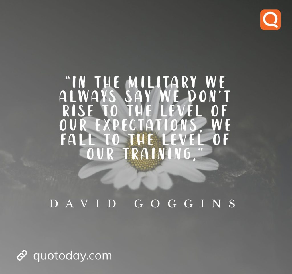 1. “In the military we always say we don’t rise to the level of our expectations, we fall to the level of our training,” ― David Goggins