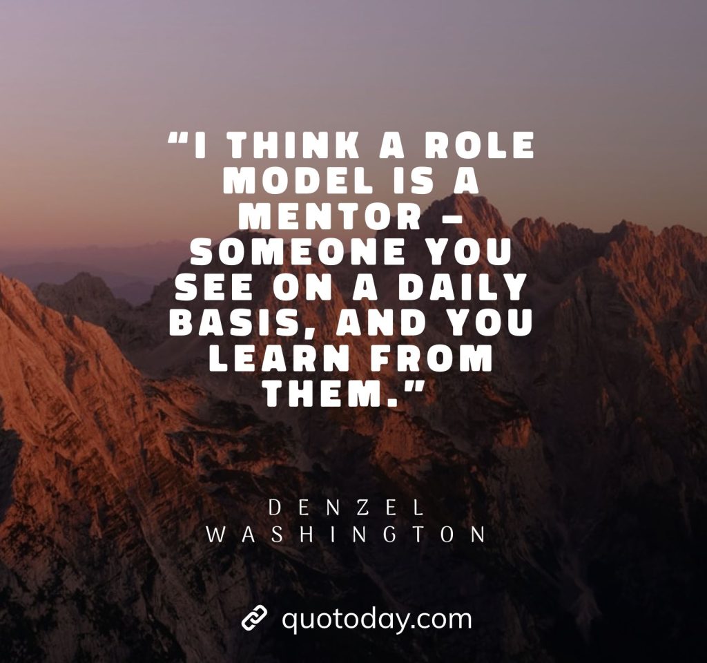 1. “I think a role model is a mentor – someone you see on a daily basis, and you learn from them.” – Denzel Washington quotes