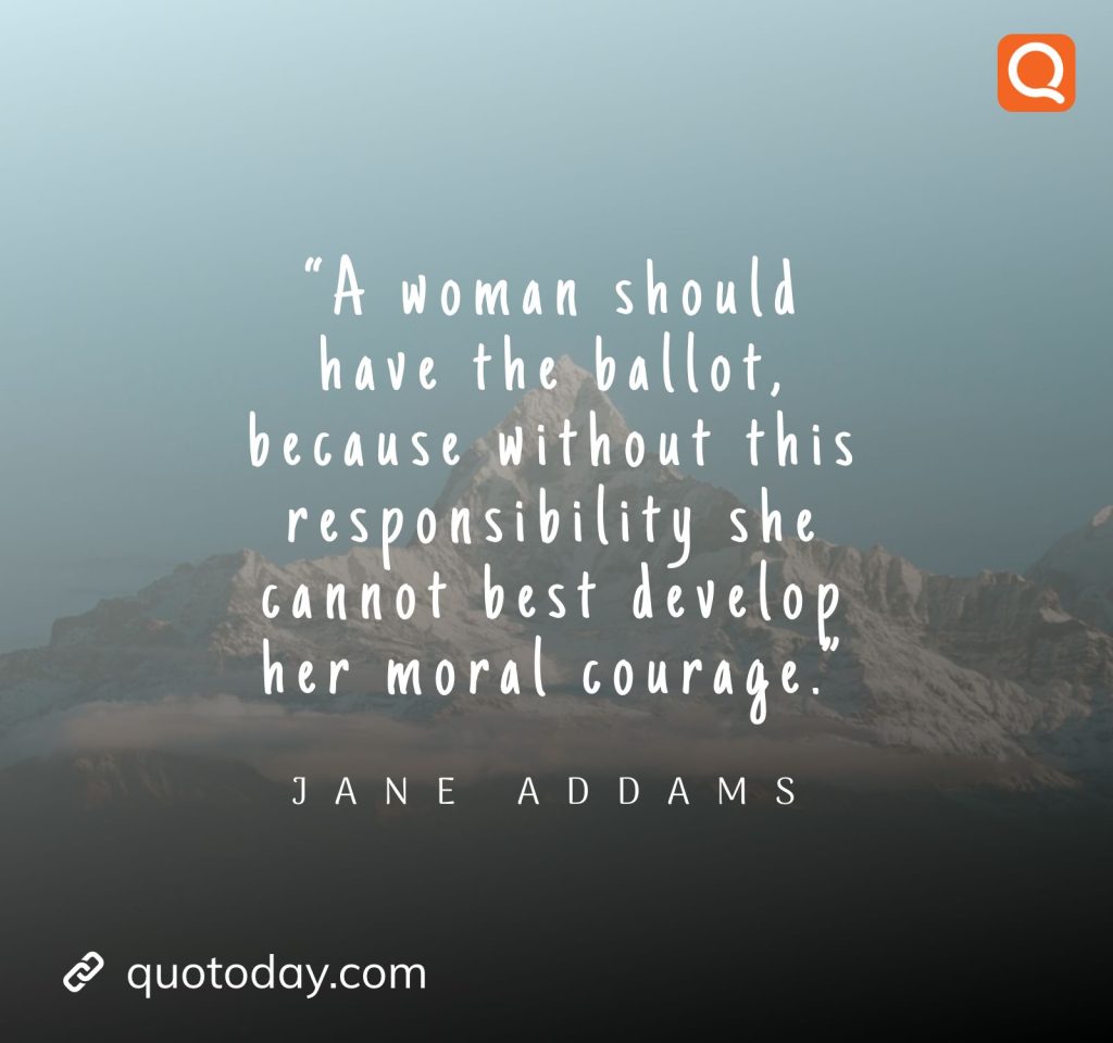 1. “A woman should have the ballot, because without this responsibility she cannot best develop her moral courage.” – Jane Addams.
