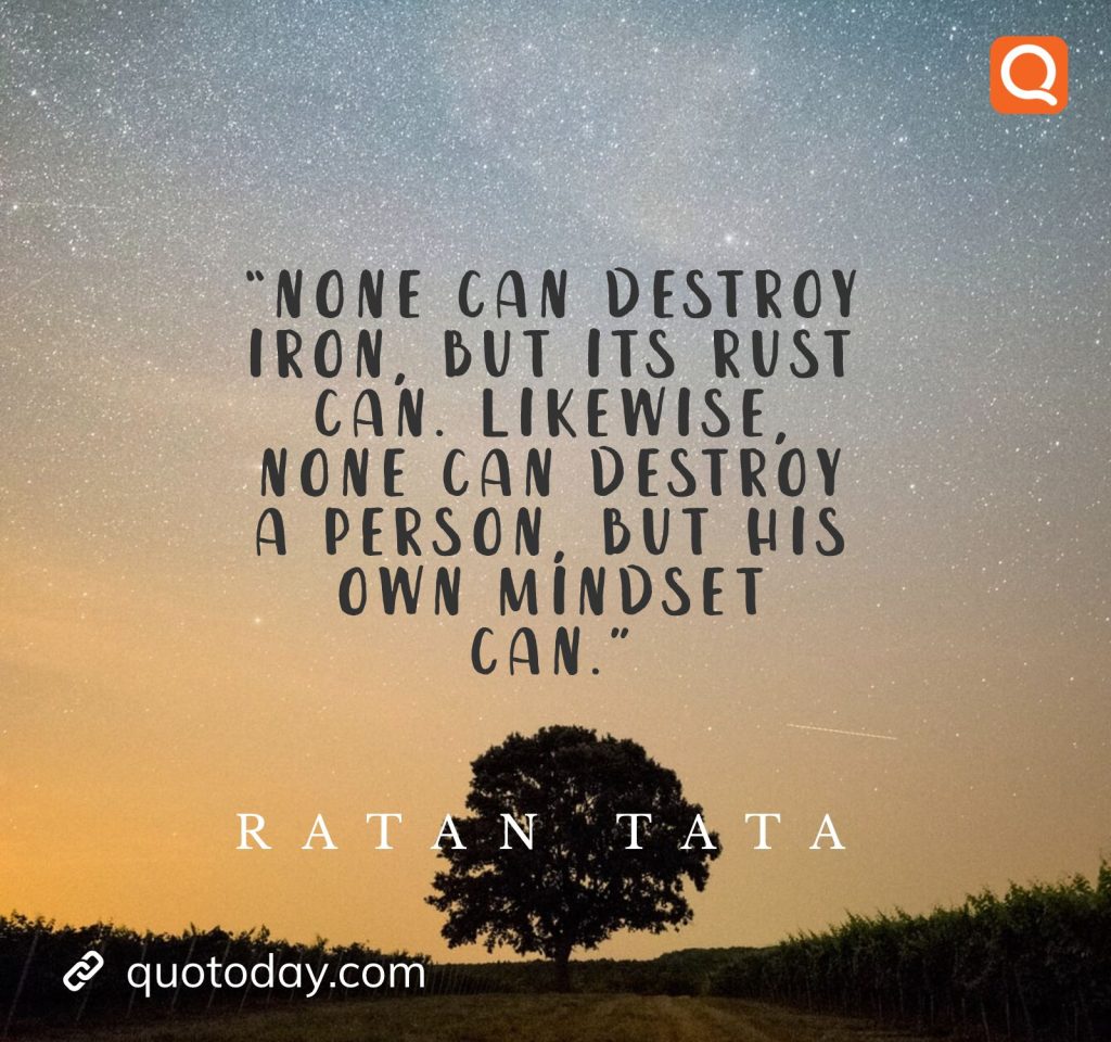 1. “None can destroy iron, but its rust can. Likewise, none can destroy a person, but his own mindset can.” - Ratan Tata