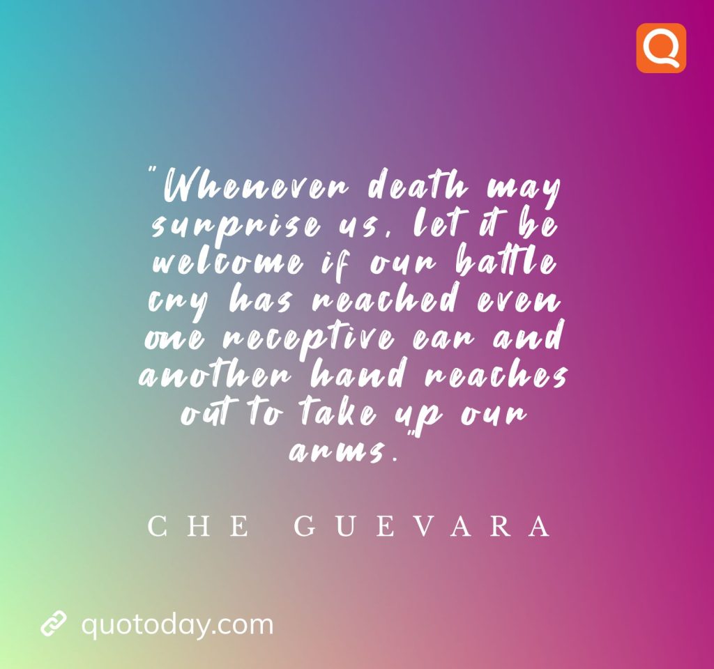 10. ”Whenever death may surprise us, let it be welcome if our battle cry has reached even one receptive ear and another hand reaches out to take up our arms.”  - Che Guevara     