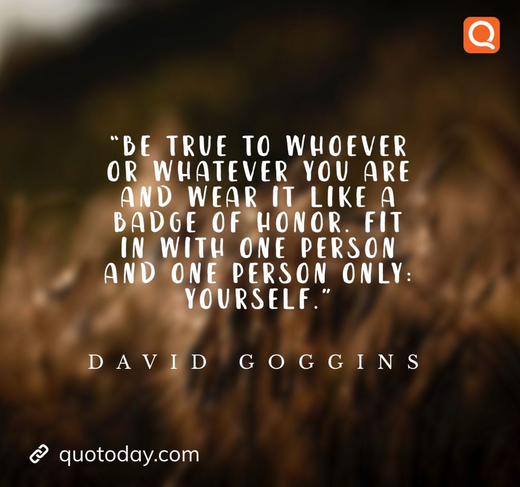 10. “Be true to whoever or whatever you are and wear it like a badge of honor. Fit in with one person and one person only: yourself.” ― David Goggins

