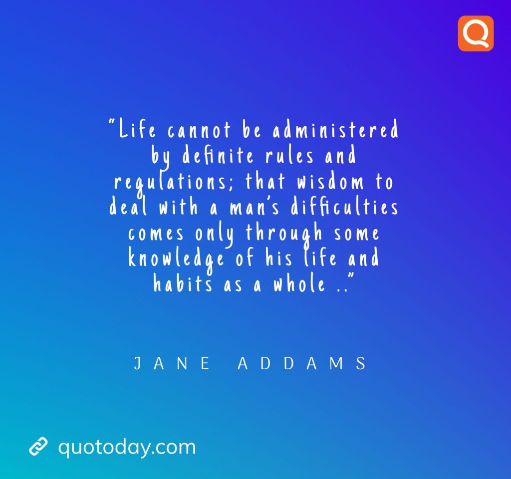 10. “Life cannot be administered by definite rules and regulations; that wisdom to deal with a man’s difficulties comes only through some knowledge of his life and habits as a whole ..” – Jane Addams.

