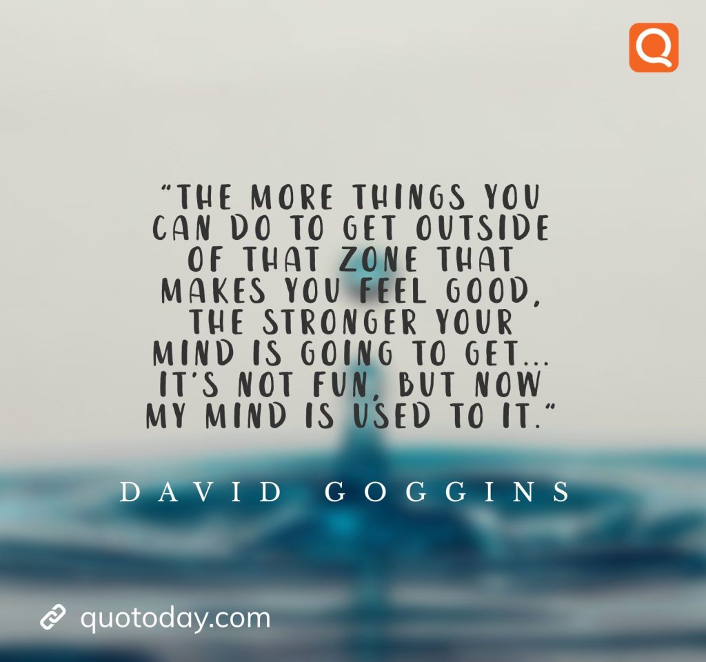 11. "The more things you can do to get outside of that zone that makes you feel good, the stronger your mind is going to get... It's not fun, but now my mind is used to it." ― David Goggins