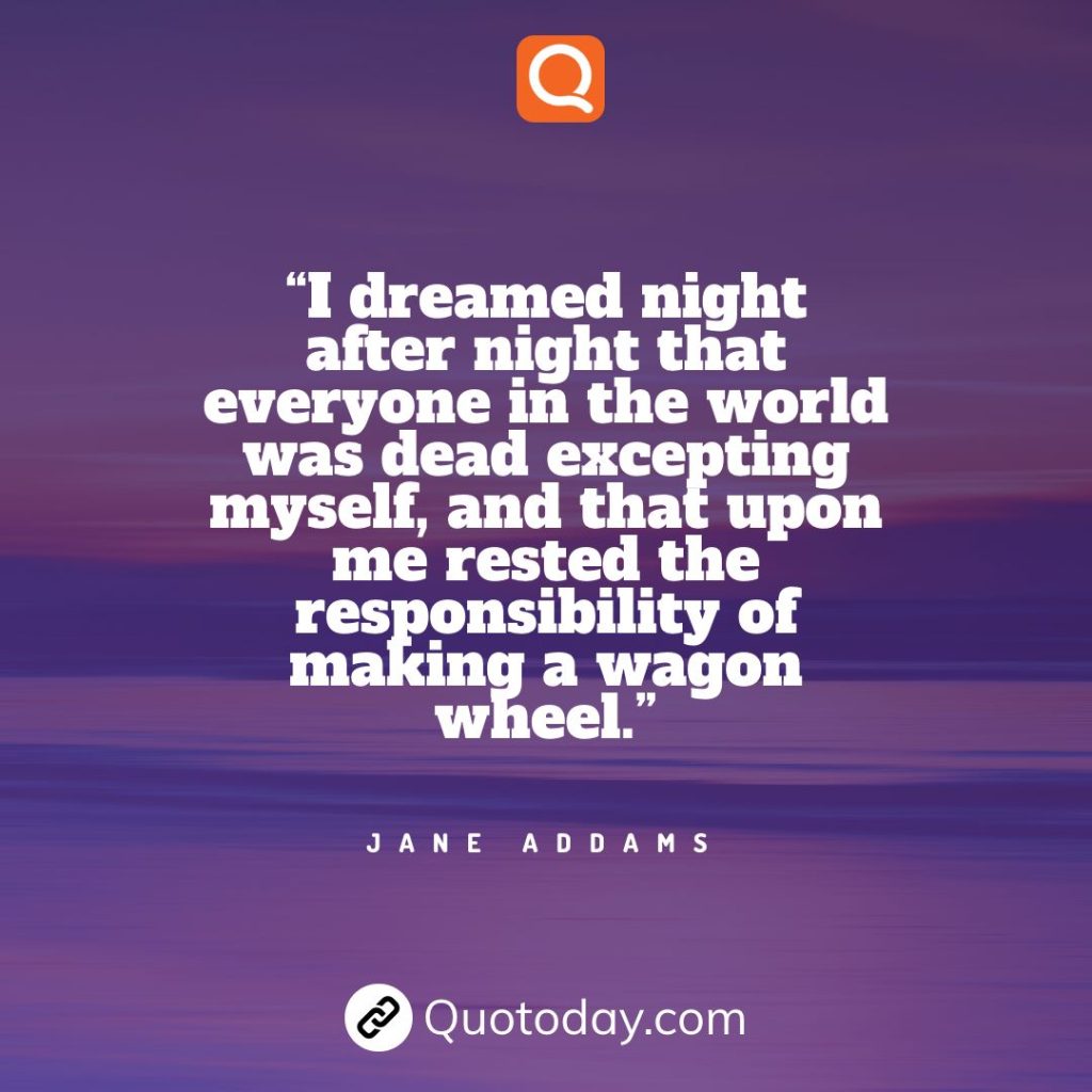 11. “I dreamed night after night that everyone in the world was dead excepting myself, and that upon me rested the responsibility of making a wagon wheel.” – Jane Addams.

