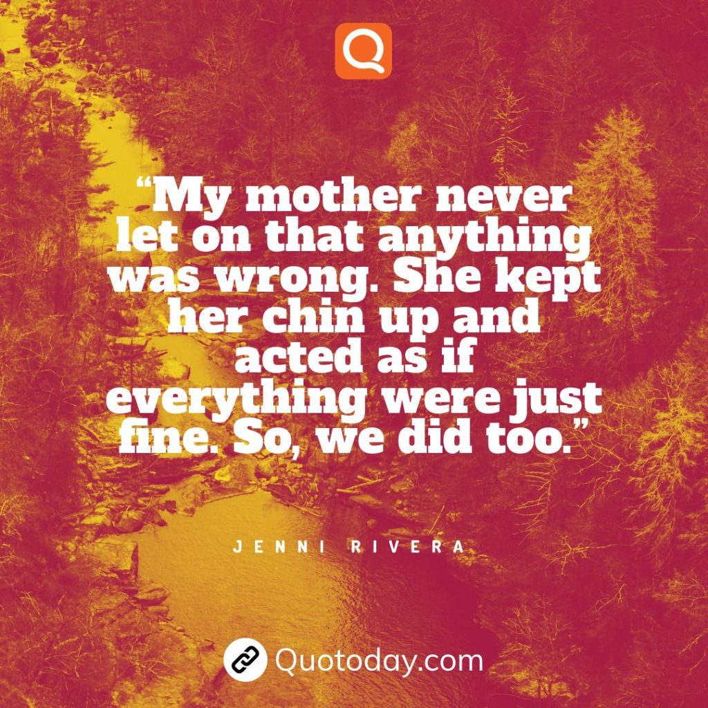 11. “My mother never let on that anything was wrong. She kept her chin up and acted as if everything were just fine. So, we did too.” - Jenni Rivera