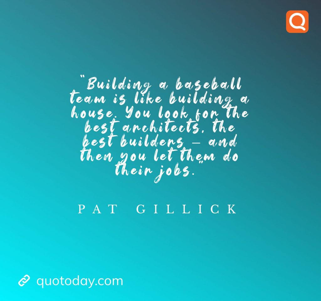 11. "Building a baseball team is like building a house. You look for the best architects, the best builders - and then you let them do their jobs." - Pat Gillick