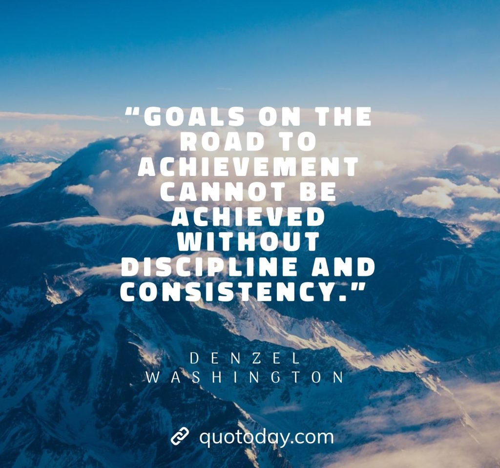 12. “Goals on the road to achievement cannot be achieved without discipline and consistency.” – Denzel Washington