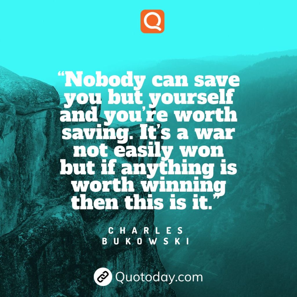 13. “Nobody can save you but yourself and you’re worth saving. It’s a war not easily won but if anything is worth winning then this is it.” – Charles Bukowski

