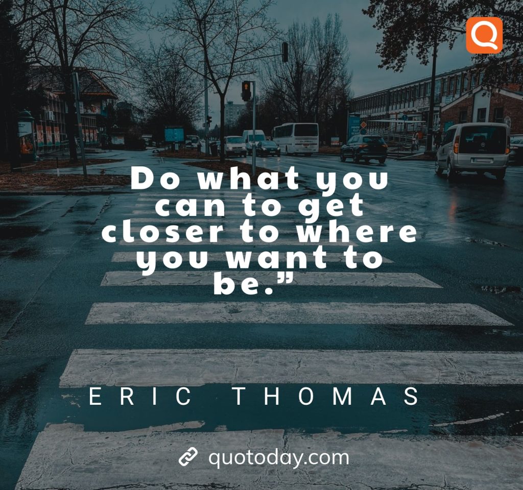 14. “Do what you can to get closer to where you want to be.” – Eric Thomas