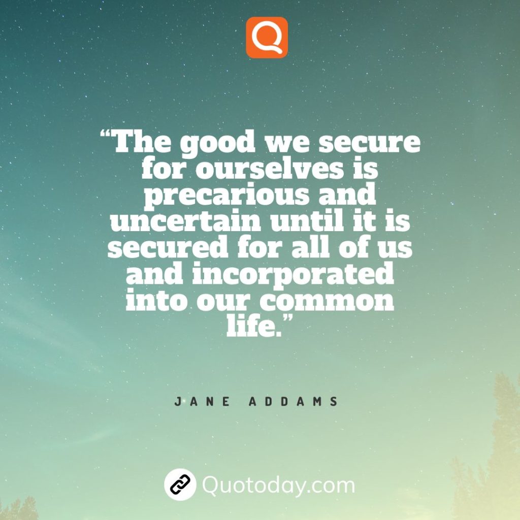 14. “The good we secure for ourselves is precarious and uncertain until it is secured for all of us and incorporated into our common life.” – Jane Addams.

