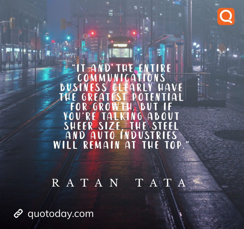 14. “IT and the entire communications business clearly have the greatest potential for growth. But if you’re talking about sheer size, the steel and auto industries will remain at the top.” - Ratan Tata