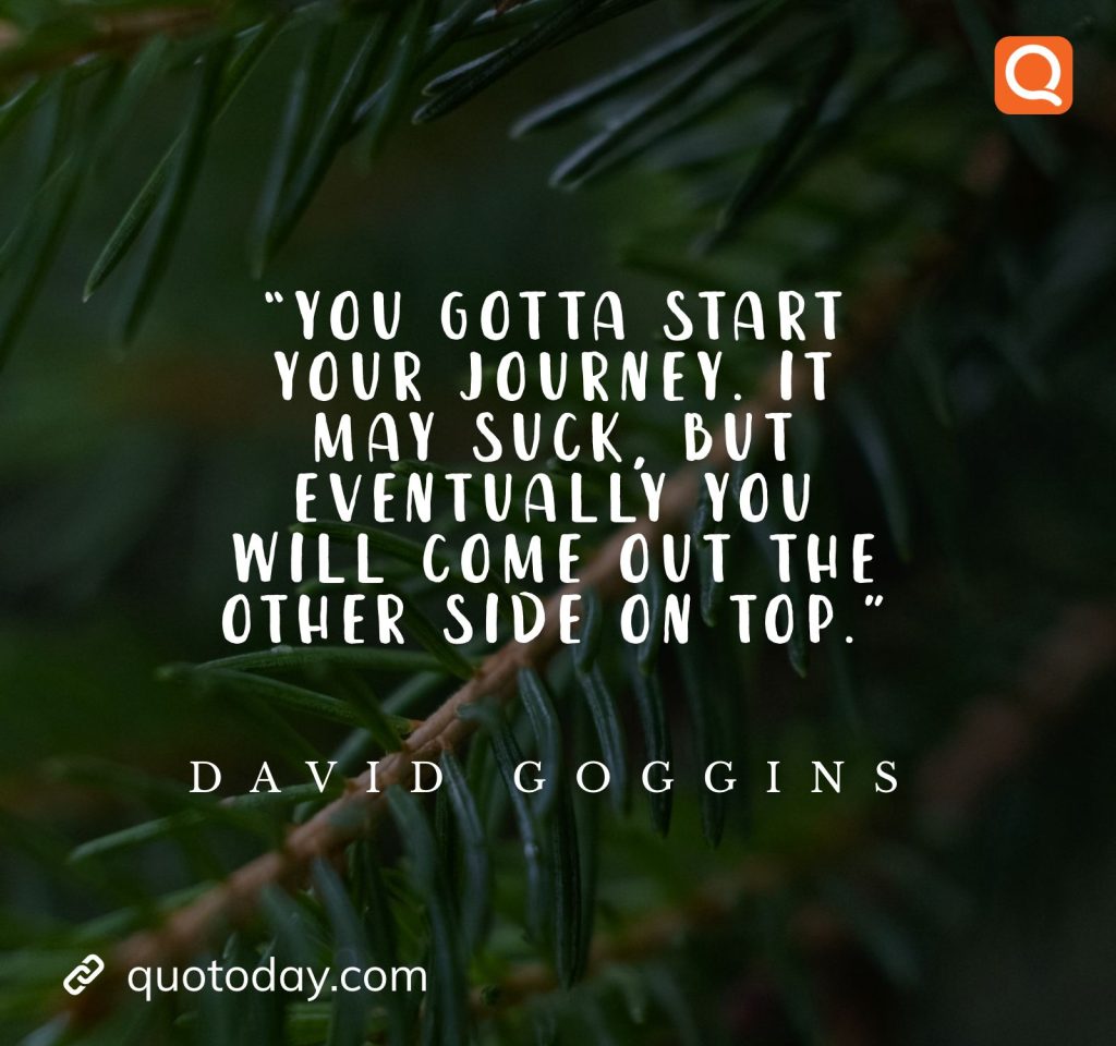 15. “You gotta start your journey. It may suck, but eventually you will come out the other side on top.” ― David Goggins