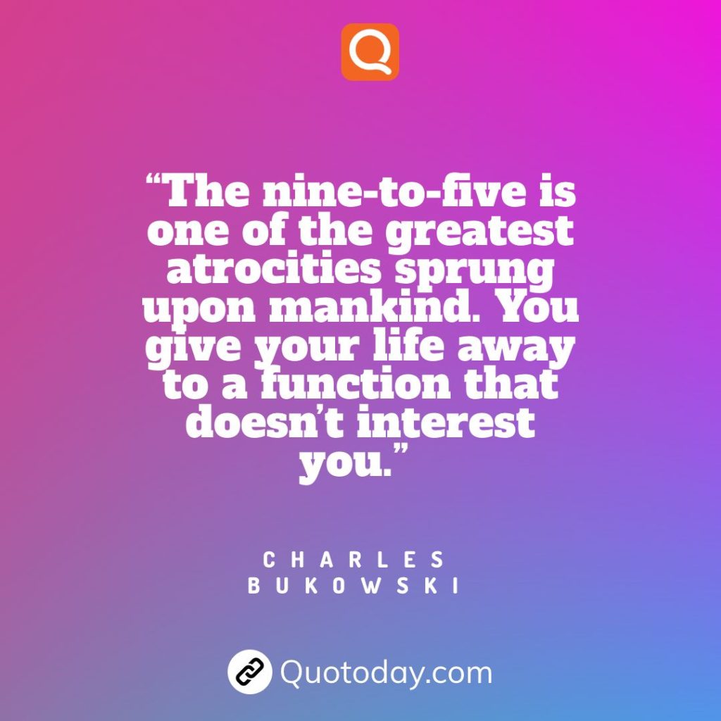 16. “The nine-to-five is one of the greatest atrocities sprung upon mankind. You give your life away to a function that doesn’t interest you.”  – Charles Bukowski quotes

