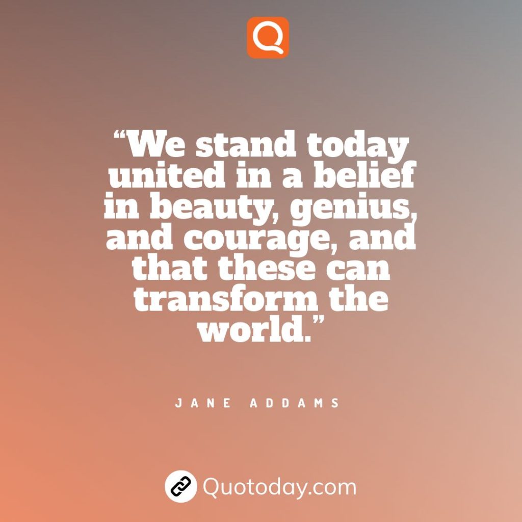 16. “We stand today united in a belief in beauty, genius, and courage, and that these can transform the world.” - Jane Addams.