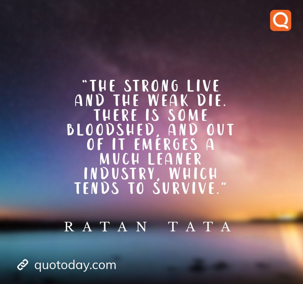 16. “The strong live and the weak die. There is some bloodshed, and out of it emerges a much leaner industry, which tends to survive.” - Ratan Tata quotes