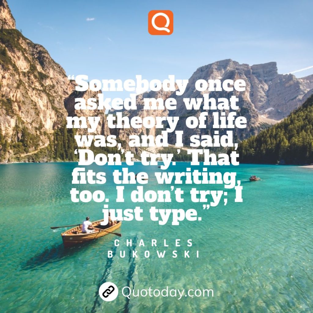 17. “Somebody once asked me what my theory of life was, and I said, ‘Don’t try.’ That fits the writing, too. I don’t try; I just type.” – Charles Bukowski quotes
